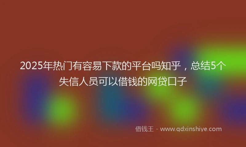 2025年热门有容易下款的平台吗知乎，总结5个失信人员可以借钱的网贷口子