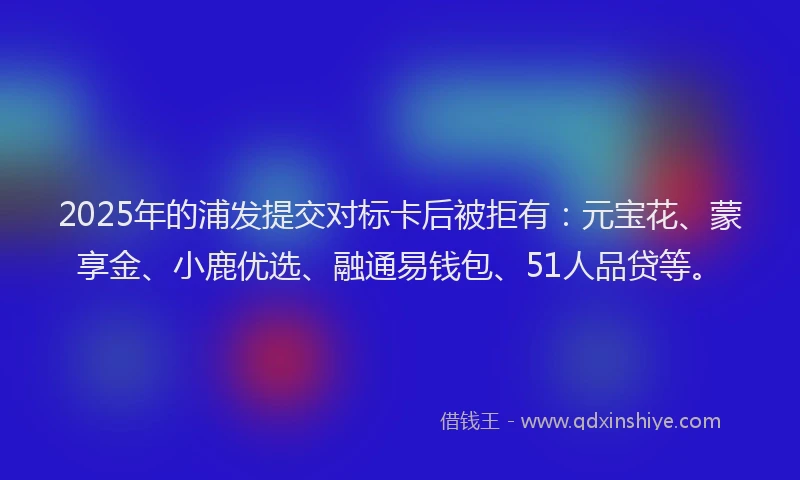 2025年的浦发提交对标卡后被拒有：元宝花、蒙享金、小鹿优选、融通易钱包、51人品贷等。