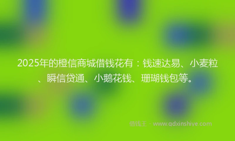 2025年的橙信商城借钱花有：钱速达易、小麦粒、瞬信贷通、小鹅花钱、珊瑚钱包等。