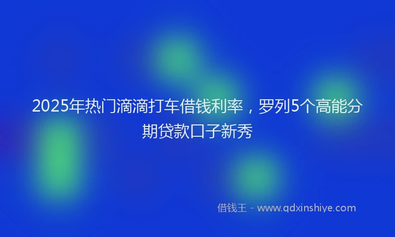 2025年热门滴滴打车借钱利率，罗列5个高能分期贷款口子新秀