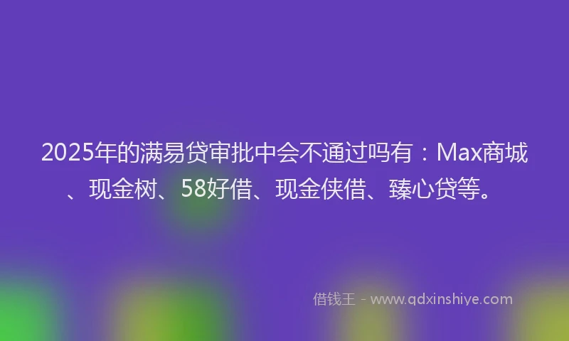 2025年的满易贷审批中会不通过吗有：Max商城、现金树、58好借、现金侠借、臻心贷等。