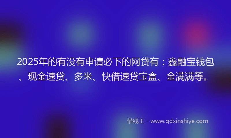 2025年的有没有申请必下的网贷有：鑫融宝钱包、现金速贷、多米、快借速贷宝盒、金满满等。