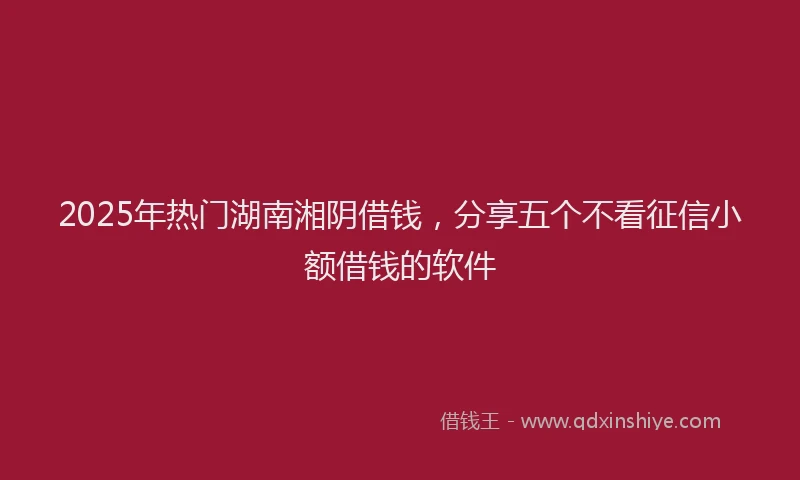 2025年热门湖南湘阴借钱，分享五个不看征信小额借钱的软件