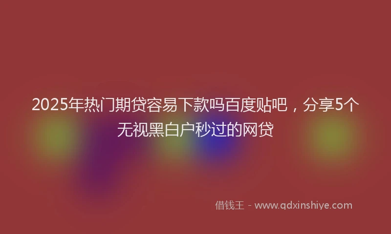 2025年热门期贷容易下款吗百度贴吧，分享5个无视黑白户秒过的网贷