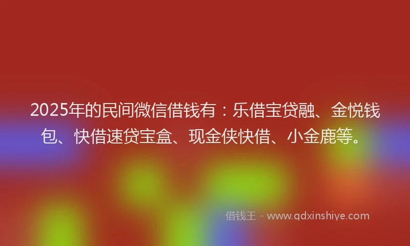 2025年的民间微信借钱有：乐借宝贷融、金悦钱包、快借速贷宝盒、现金侠快借、小金鹿等。