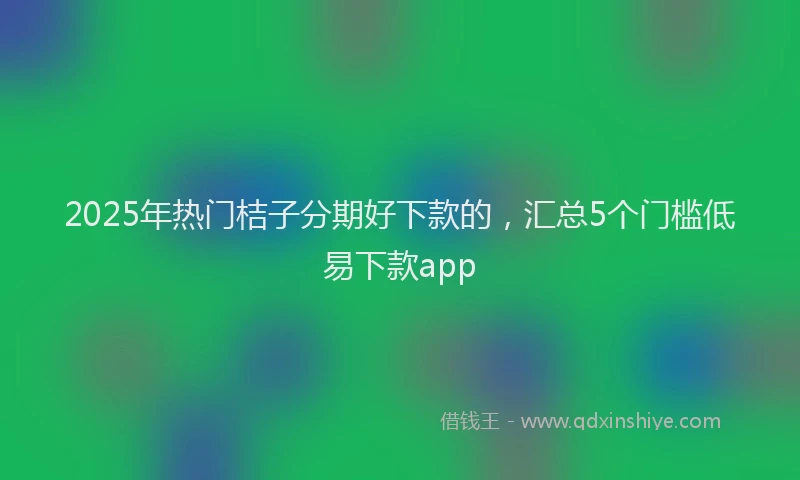 2025年热门桔子分期好下款的,汇总5个门槛低易下款app
