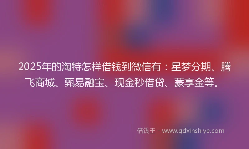 2025年的淘特怎样借钱到微信有:星梦分期、腾飞商城、甄易融宝、现金秒借贷、蒙享金等。