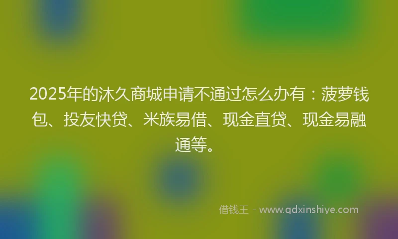2025年的沐久商城申请不通过怎么办有:菠萝钱包、投友快贷、米族易借、现金直贷、现金易融通等。
