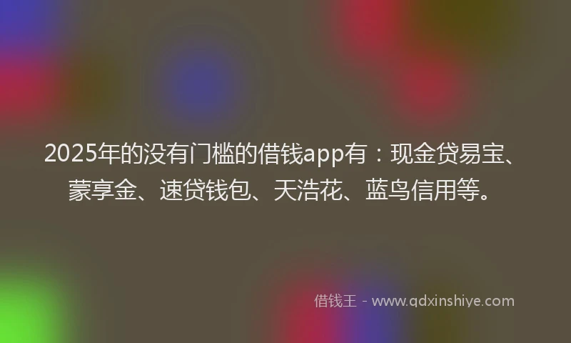 2025年的没有门槛的借钱app有：现金贷易宝、蒙享金、速贷钱包、天浩花、蓝鸟信用等。