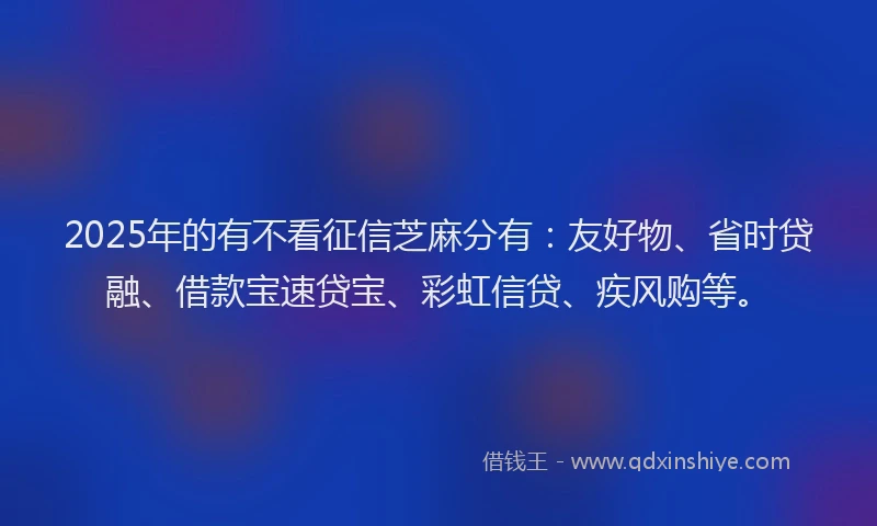 2025年的有不看征信芝麻分有：友好物、省时贷融、借款宝速贷宝、彩虹信贷、疾风购等。
