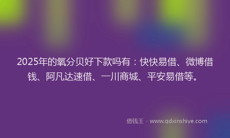 2025年的氧分贝好下款吗有：快快易借、微博借钱、阿凡达速借、一川商城、平安易借等。