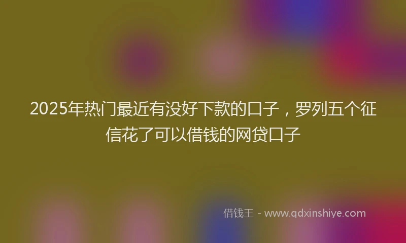 2025年热门最近有没好下款的口子，罗列五个征信花了可以借钱的网贷口子