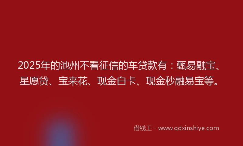 2025年的池州不看征信的车贷款有:甄易融宝、星愿贷、宝来花、现金白卡、现金秒融易宝等。