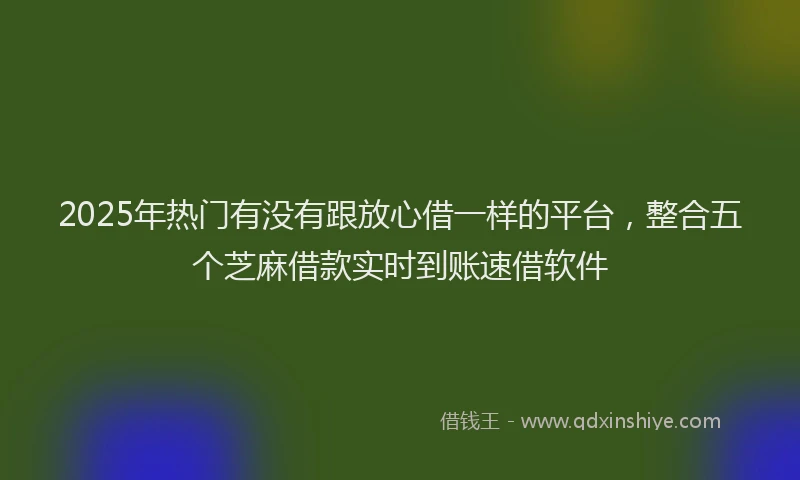 2025年热门有没有跟放心借一样的平台，整合五个芝麻借款实时到账速借软件