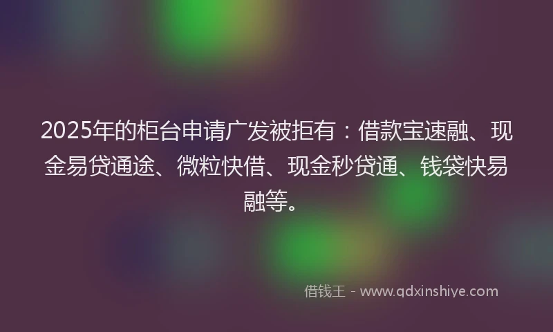2025年的柜台申请广发被拒有：借款宝速融、现金易贷通途、微粒快借、现金秒贷通、钱袋快易融等。