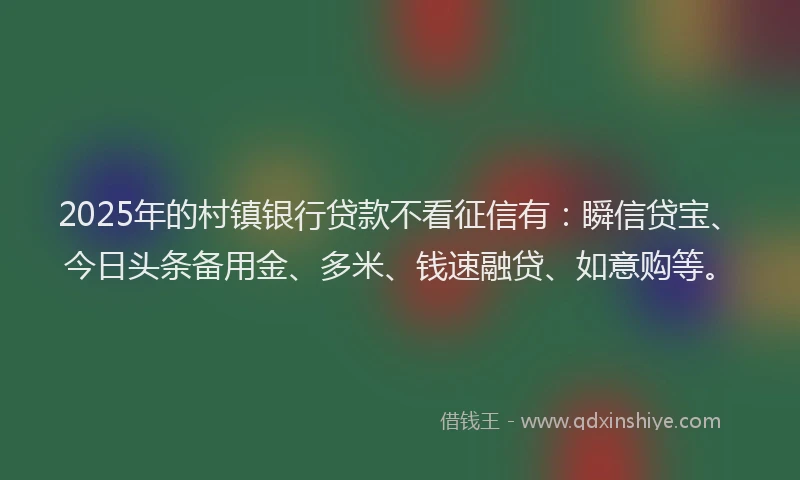 2025年的村镇银行贷款不看征信有:瞬信贷宝、今日头条备用金、多米、钱速融贷、如意购等。