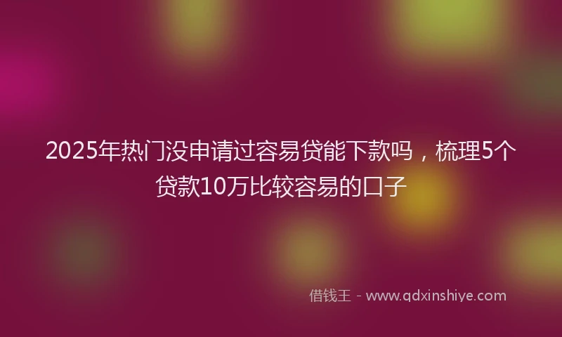2025年热门没申请过容易贷能下款吗，梳理5个贷款10万比较容易的口子