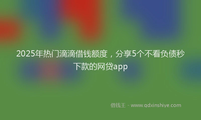 2025年热门滴滴借钱额度，分享5个不看负债秒下款的网贷app