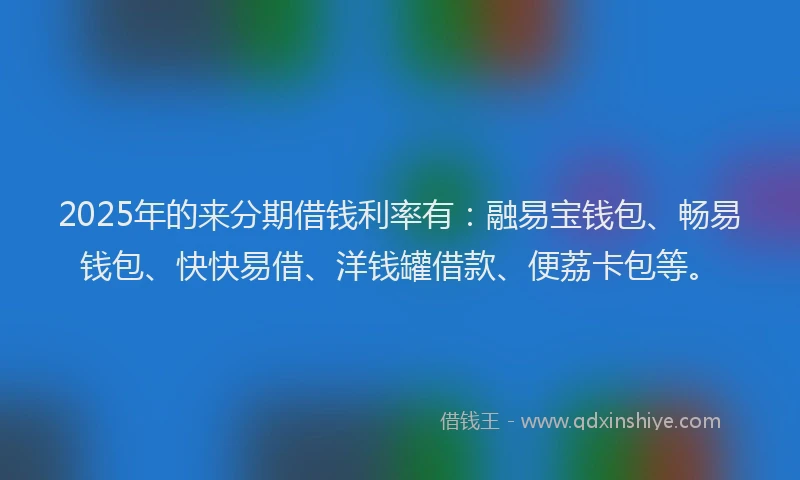 2025年的来分期借钱利率有:融易宝钱包、畅易钱包、快快易借、洋钱罐借款、便荔卡包等。