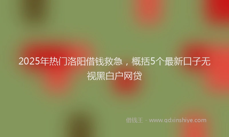 2025年热门洛阳借钱救急,概括5个最新口子无视黑白户网贷