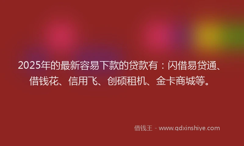 2025年的最新容易下款的贷款有：闪借易贷通、借钱花、信用飞、创硕租机、金卡商城等。