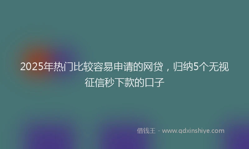 2025年热门比较容易申请的网贷,归纳5个无视征信秒下款的口子