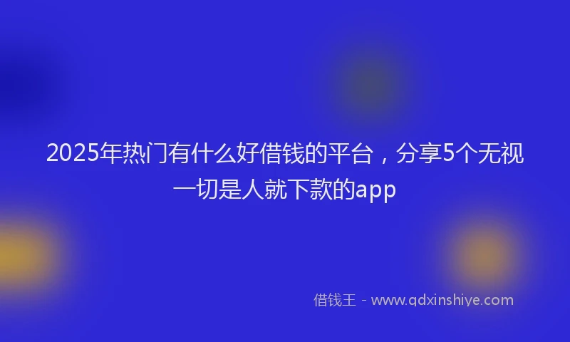 2025年热门有什么好借钱的平台，分享5个无视一切是人就下款的app