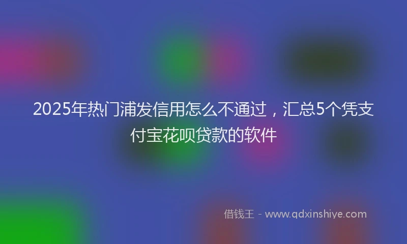 2025年热门浦发信用怎么不通过，汇总5个凭支付宝花呗贷款的软件