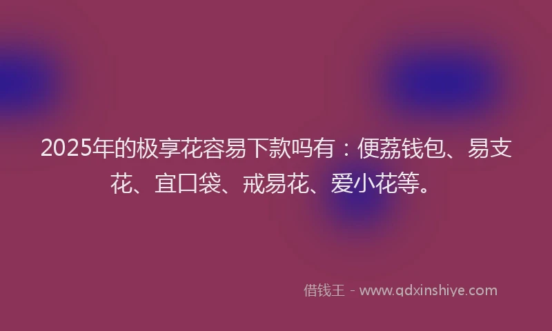2025年的极享花容易下款吗有：便荔钱包、易支花、宜口袋、戒易花、爱小花等。