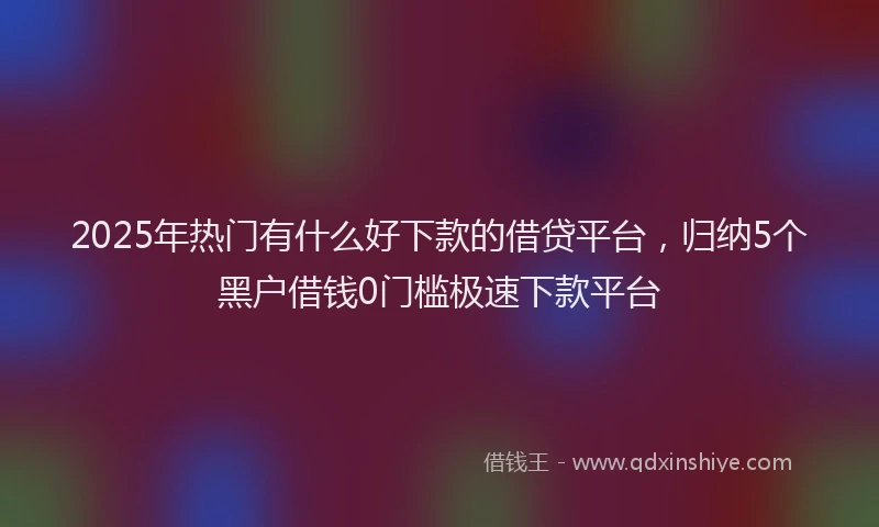 2025年热门有什么好下款的借贷平台，归纳5个黑户借钱0门槛极速下款平台