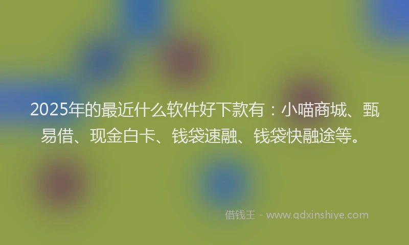 2025年的最近什么软件好下款有：小喵商城、甄易借、现金白卡、钱袋速融、钱袋快融途等。