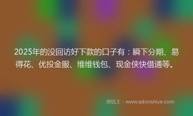 2025年的没回访好下款的口子有：瞬下分期、易得花、优投金服、维维钱包、现金侠快借通等。