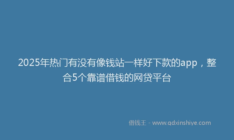 2025年热门有没有像钱站一样好下款的app，整合5个靠谱借钱的网贷平台