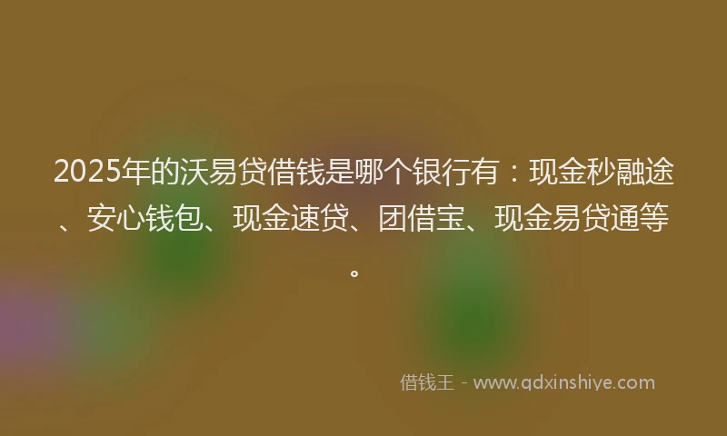 2025年的沃易贷借钱是哪个银行有：现金秒融途、安心钱包、现金速贷、团借宝、现金易贷通等。
