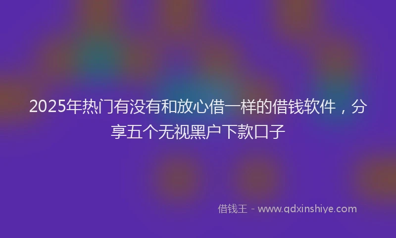 2025年热门有没有和放心借一样的借钱软件，分享五个无视黑户下款口子