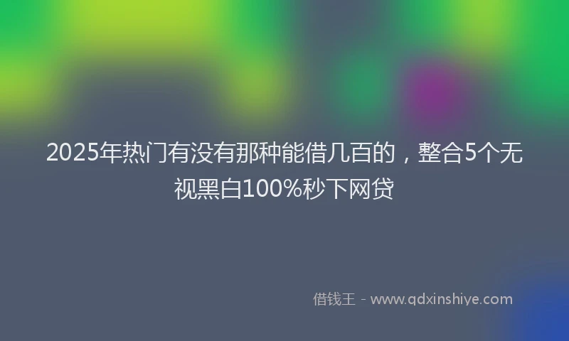 2025年热门有没有那种能借几百的，整合5个无视黑白100%秒下网贷