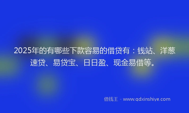 2025年的有哪些下款容易的借贷有：钱站、洋葱速贷、易贷宝、日日盈、现金易借等。