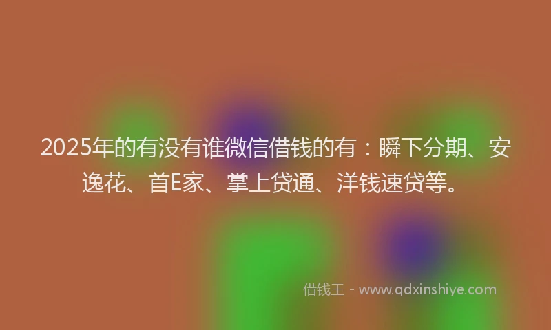 2025年的有没有谁微信借钱的有：瞬下分期、安逸花、首E家、掌上贷通、洋钱速贷等。