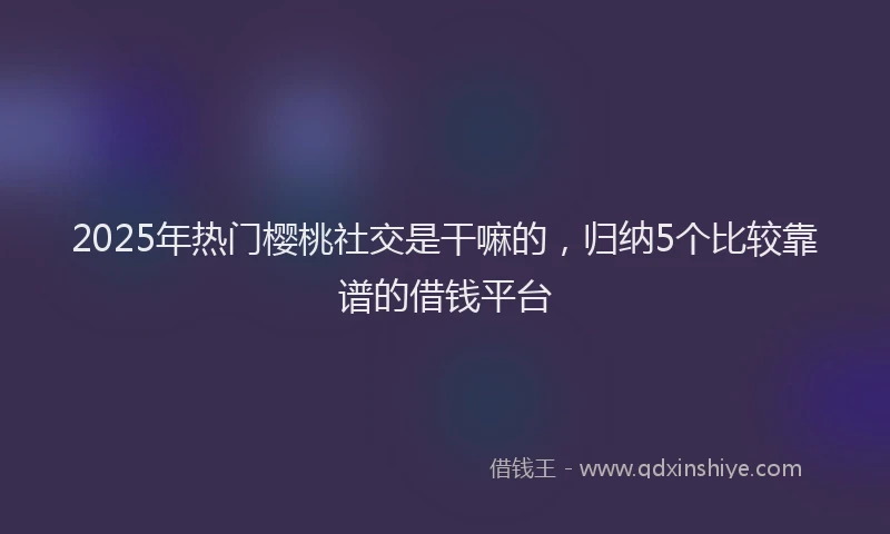 2025年热门樱桃社交是干嘛的，归纳5个比较靠谱的借钱平台