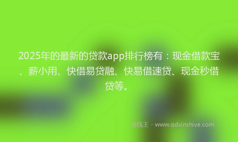 2025年的最新的贷款app排行榜有：现金借款宝、薪小用、快借易贷融、快易借速贷、现金秒借贷等。