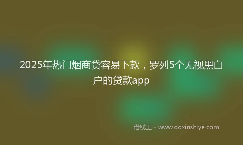 2025年热门烟商贷容易下款，罗列5个无视黑白户的贷款app
