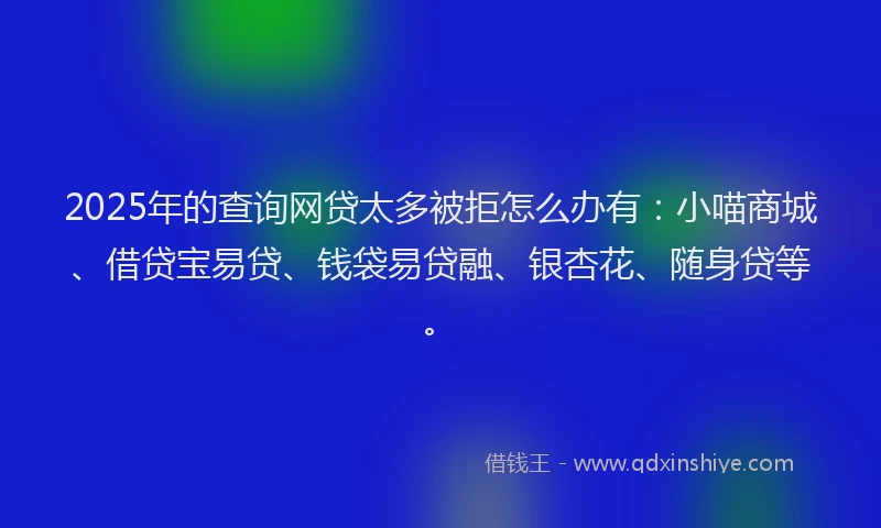 2025年的查询网贷太多被拒怎么办有：小喵商城、借贷宝易贷、钱袋易贷融、银杏花、随身贷等。