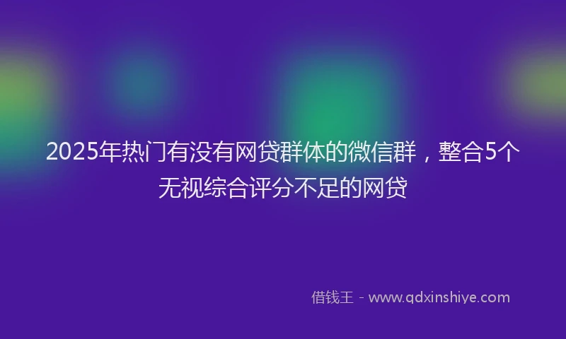 2025年热门有没有网贷群体的微信群，整合5个无视综合评分不足的网贷