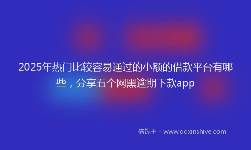 2025年热门比较容易通过的小额的借款平台有哪些，分享五个网黑逾期下款app