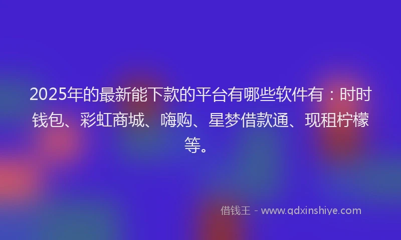 2025年的最新能下款的平台有哪些软件有：时时钱包、彩虹商城、嗨购、星梦借款通、现租柠檬等。