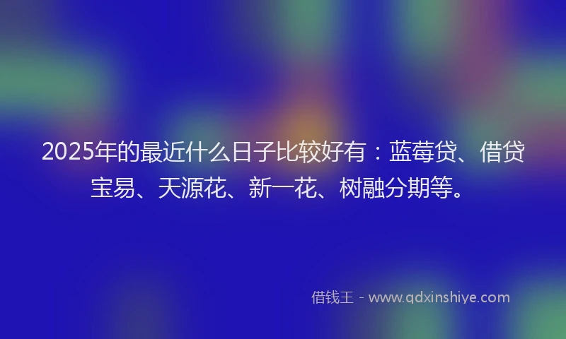 2025年的最近什么日子比较好有：蓝莓贷、借贷宝易、天源花、新一花、树融分期等。