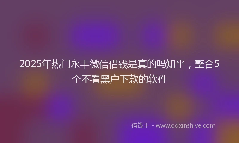 2025年热门永丰微信借钱是真的吗知乎，整合5个不看黑户下款的软件