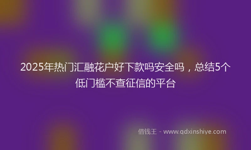 2025年热门汇融花户好下款吗安全吗，总结5个低门槛不查征信的平台