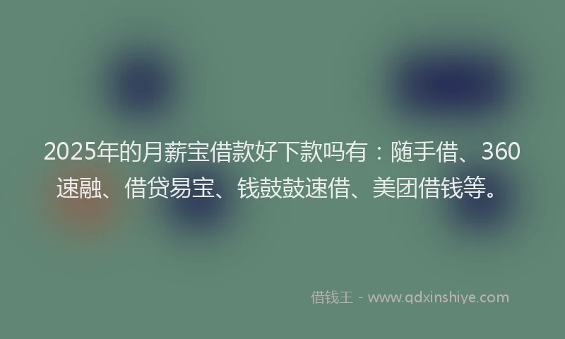 2025年的月薪宝借款好下款吗有：随手借、360速融、借贷易宝、钱鼓鼓速借、美团借钱等。