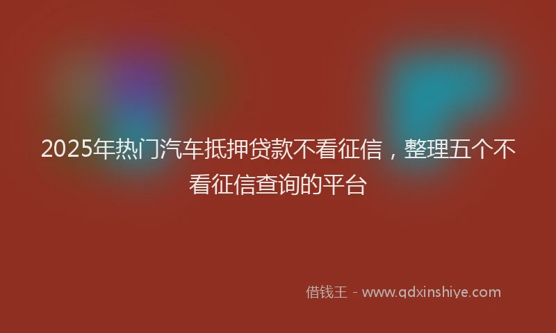 2025年热门汽车抵押贷款不看征信，整理五个不看征信查询的平台